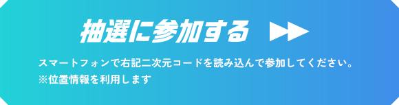 抽選に参加する スマートフォンで右記二次元コードを読み込んで参加してください。 ※位置情報を利用します