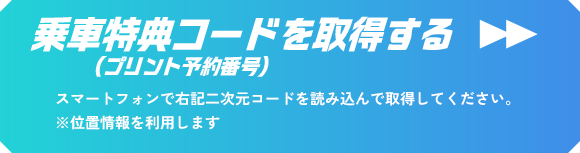 乗車特典コードを取得する（プリント予約番号） スマートフォンで右記二次元コードを読み込んで取得してください。 ※位置情報を利用します
