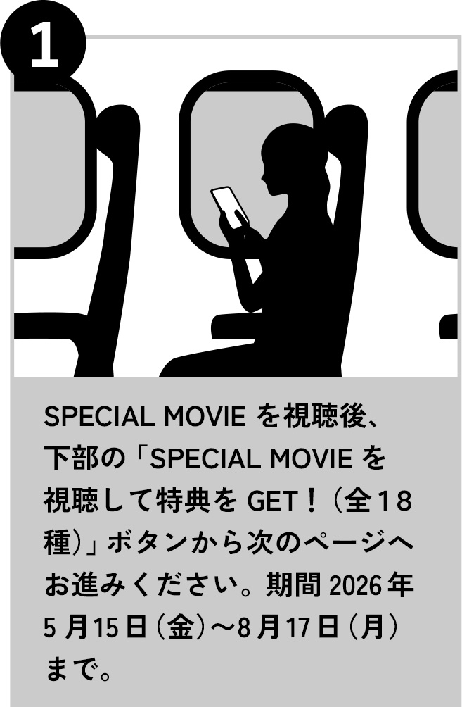 1 SPECIAL MOVIE を視聴後、下部の「SPECIAL MOVIEを視聴して特典をGET！（全１８種）」ボタンから次のページへお進みください。期間2026年5月15日（金）〜8月17日（月）まで。