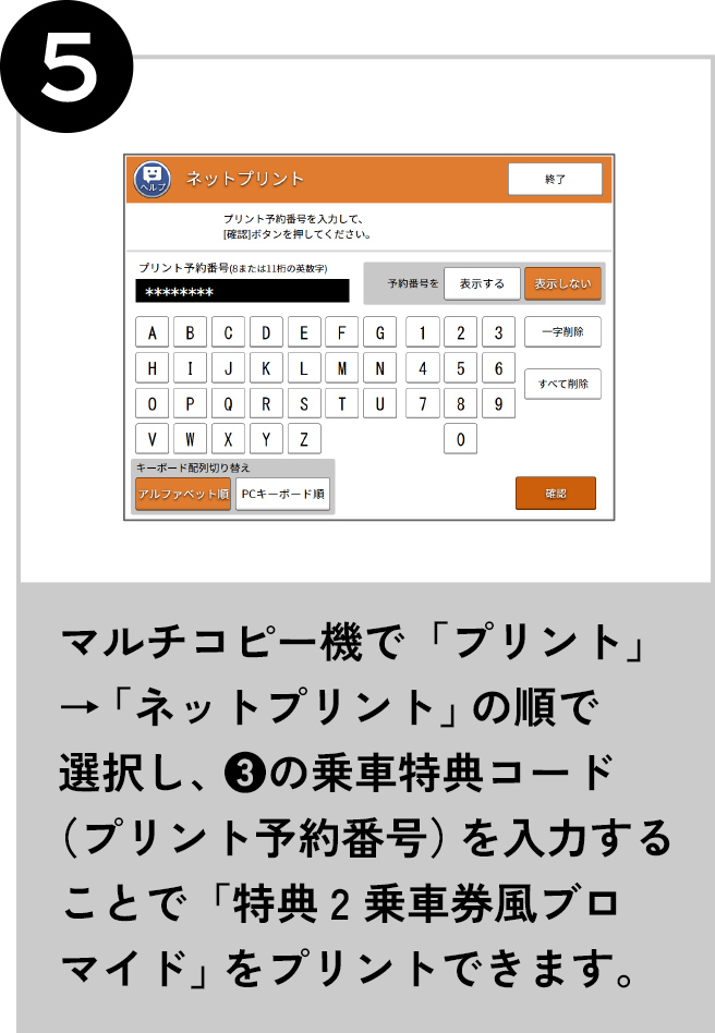 5 マルチコピー機で「プリント」→「ネットプリント」の順で選択し、 ❸の乗車特典コード（プリント予約番号）を入力することで「特典2 乗車券風ブロマイド」をプリントできます。