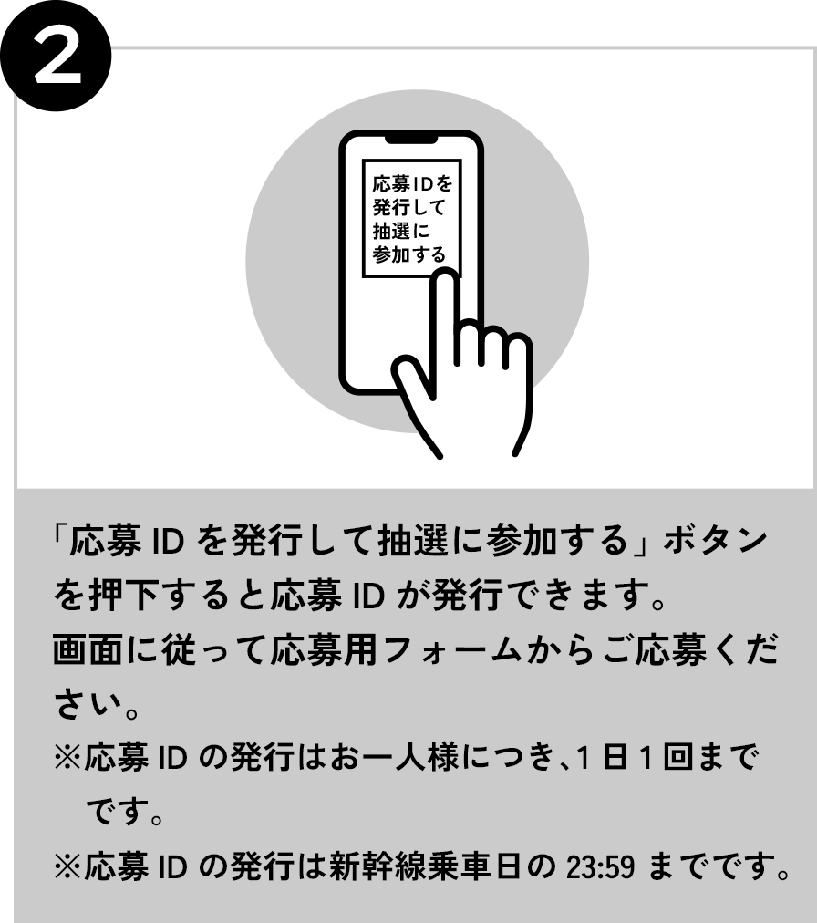 2 「応募IDを発行して抽選に参加する」ボタンを押下すると応募IDが発行できます。画面に従って応募用フォームからご応募ください。※応募IDの発行はお一人様につき、1日1回までです。※応募IDの発行は新幹線乗車日の23:59までです。