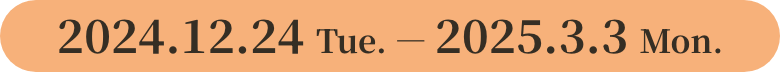 2024.12.24 Tue. ― 2025.3.3 Mon.