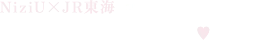 NiziU×JR東海 コラボ企画第3弾♪ NiziUとステキな旅を♥︎