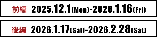 前編：2025.12.1（Mon）-2026.1.16（Fri） 後編：2026.1.17（Sat）-2026.2.28（Sat）