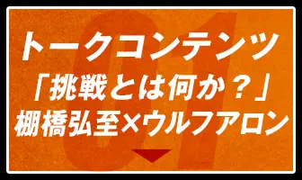 トークコンテンツ「挑戦とは何か？」棚橋弘至×ウルフアロン