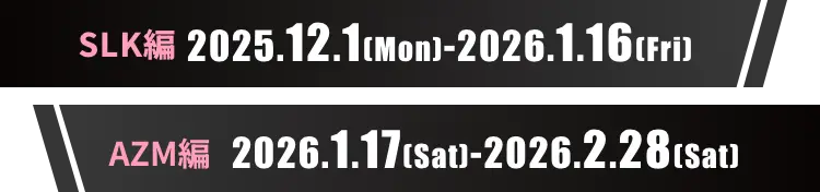 SLK編：2025.12.1(Mon)-2026.1.16(Fri) AZM編：2026.1.17(Sat)-2026.2.28(Sat)