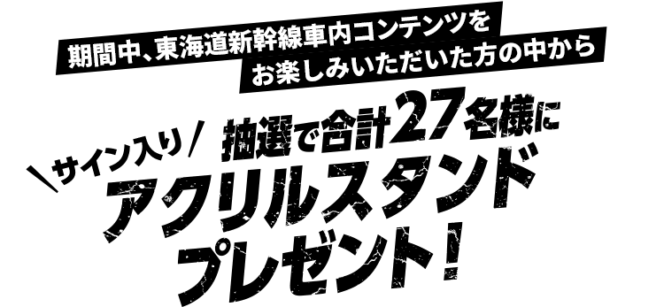 期間中、東海道新幹線車内コンテンツをお楽しみいただいた方の中から抽選で合計27名様にサイン入りアクリルスタンドプレゼント！
