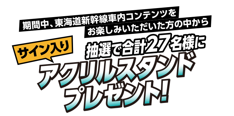 期間中、東海道新幹線車内コンテンツをお楽しみいただいた方の中から抽選で合計27名様にサイン入りアクリルスタンドプレゼント！