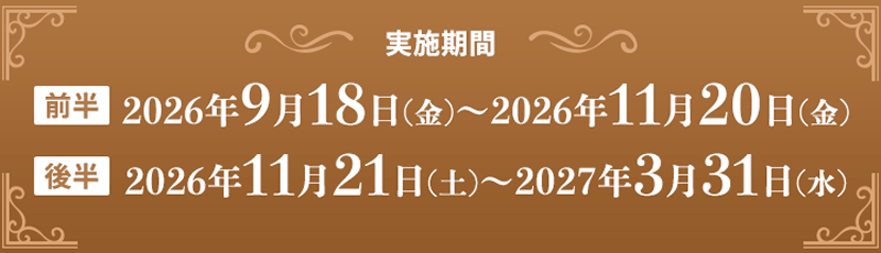 実施期間　前半：2026年9月18日(金)～2026年11月20日(金)　後半：2026年11月21日(土)～2027年3月31日(水)