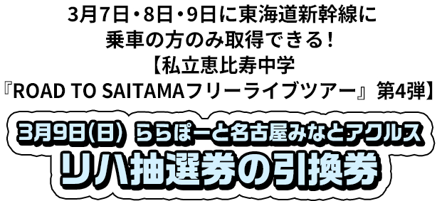 3月7日・8日・9日に東海道新幹線に乗車の方のみ取得できる！ 【私立恵比寿中学『ROAD TO SAITAMA フリーライブツアー』第4弾】 3月9日(日) ららぽーと名古屋みなとアクルス リハ抽選券の引換券