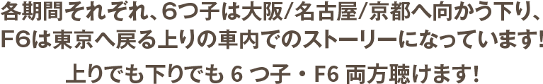 各期間それぞれ、６つ子は大阪/名古屋/京都へ向かう下り、F6は東京へ戻る上りの車内でのストーリーになっています!