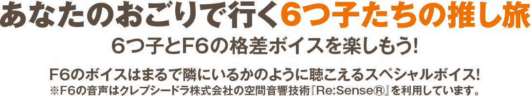 あなたのおごりで行く6つ子たちの推し旅 6つ子とF6の格差ボイスを楽しもう! F6のボイスはまるで隣にいるかのように聴こえるスペシャルボイス! ※F6の音声はクレプシードラ株式会社の空間音響技術『Re:SenseⓇ』を利用しています。