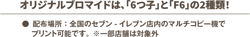 ●配布場所：全国のセブン-イレブン店内のマルチコピー機でプリント可能です。※一部店舗は対象外