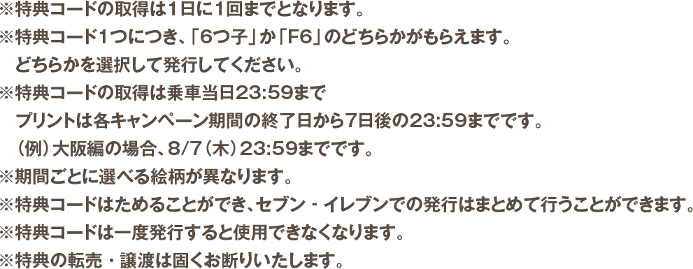 ※特典コードの取得は1日に1回までとなります。※特典コード1つにつき、「6つ子」か「F6」のどちらかがもらえます。 どちらかを選択して発行してください。※特典コードの取得は乗車当日23:59まで プリントは各キャンペーン期間の終了日から7日後の23:59までです。（例）大阪編の場合、8/7（木）23:59までです。※期間ごとに選べる絵柄が異なります。※特典コードはためることができ、セブン‐イレブンでの発行はまとめて行うことができます。※特典コードは一度発行すると使用できなくなります。※特典の転売・譲渡は固くお断りいたします。