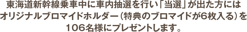 東海道新幹線乗車中に車内抽選を行い「当選」が出た方にはオリジナルブロマイドホルダー（特典のブロマイドが6枚入る）を106名様にプレゼントします。