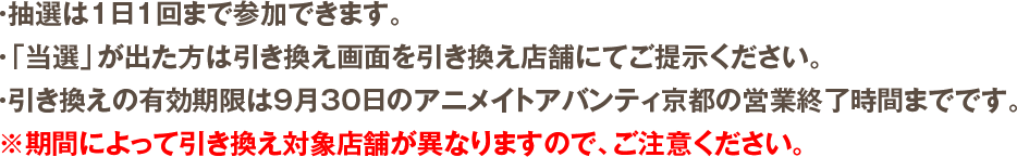 ・抽選は1日1回まで参加できます。・「当選」が出た方は引き換え画面を引き換え店舗にてご提示ください。・引き換えの有効期限は9月30日のアニメイトアバンティ京都の営業終了時間までです。※期間によって引き換え対象店舗が異なりますので、ご注意ください。