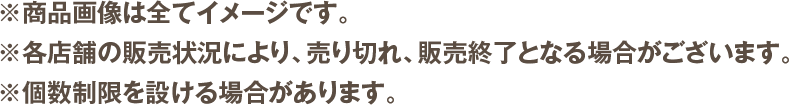 ※商品画像は全てイメージです。※各店舗の販売状況により、売り切れ、販売終了となる場合がございます。※個数制限を設ける場合があります。