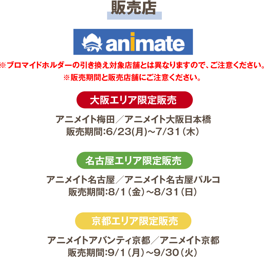 販売店 animate 大阪エリア限定販売 アニメイト梅田/アニメイト大阪日本橋 販売期間：6/23(月)～7/31（木） 名古屋エリア限定販売 アニメイト名古屋/アニメイト名古屋パルコ 販売期間：8/1（金）～8/31（日） 京都エリア限定販売 アニメイトアバンティ京都/アニメイト京都 販売期間：9/1（月）～9/30（火）