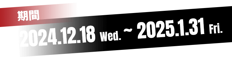 2024.12.18 Wed.〜 2025.1.31 Fri.