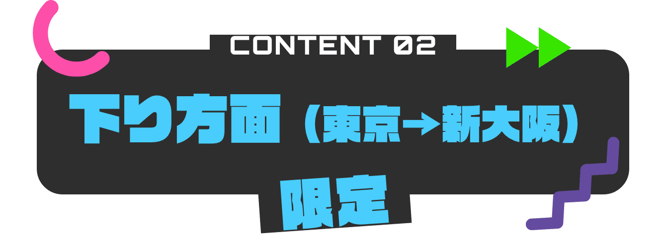 CONTENT02 下り方面（東京から新大阪）限定