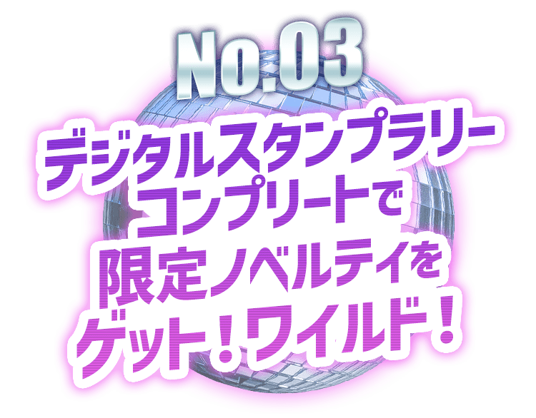 No.03 デジタルスタンプラリーコンプリートで限定ノベルティをゲット！ワイルド！