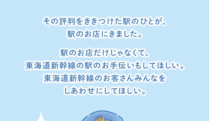 その評判をききつけた駅のひとが、駅のお店にきました。駅のお店だけじゃなくて、東海道新幹線の駅のお手伝いもしてほしい。東海道新幹線のお客さんみんなをしあわせにしてほしい。