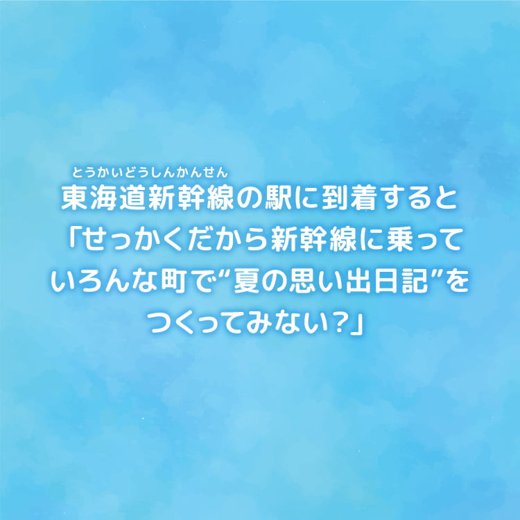 駅員さんは「せっかくだから東海道新幹線に乗って、いろんなまちで“夏の思い出日記〟をつくってみない？できあがったら駅まで見せにきてくれたらうれしいな」と夏の思い出日記帳をプレゼントしてくれた。