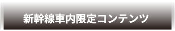 新幹線車内限定コンテンツ