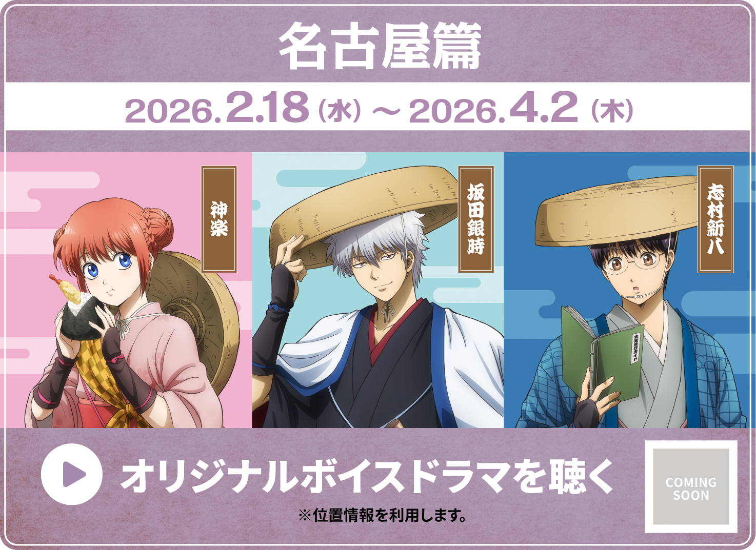 名古屋篇 2026.2.18（水）〜2026.4.2（木） 神楽 坂田銀時 志村新八 オリジナルボイスドラマを聴く ※位置情報を利用します。 COMING SOON