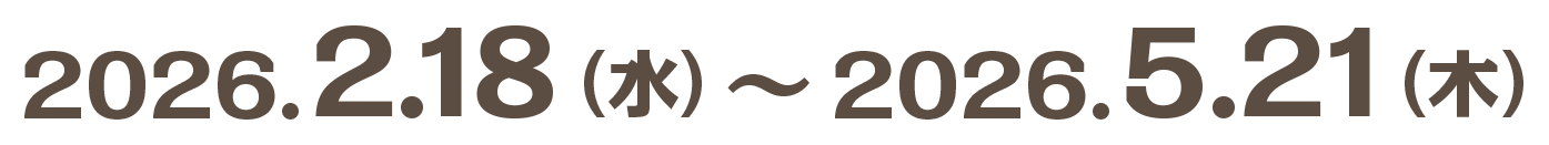2026.2.18（水）〜2026.5.21（木）