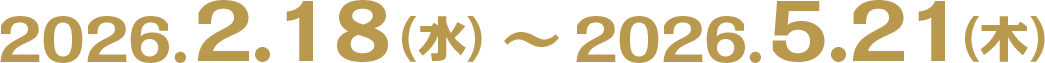 2026.2.18（水）〜2026.5.21（木）