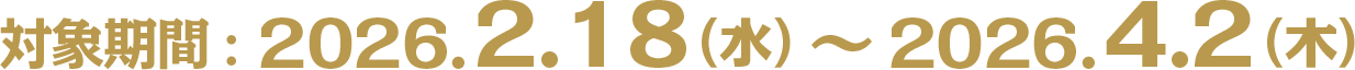 対象期間：2026.2.18（水）〜2026.4.2（木）