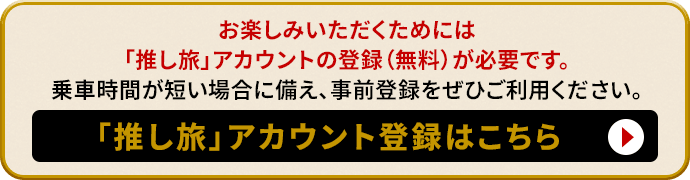 お楽しみいただくためには「推し旅」アカウントの登録(無料)が必要です。乗車時間が短い場合に備え、事前登録をぜひご利用ください。「推し旅」アカウント登録はこちら
