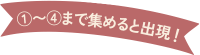 １〜４まで集めると出現！