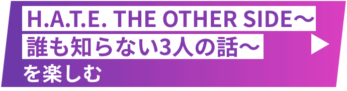H.A.T.E. THE OTHER SIDE ～誰も知らない3人の話～を楽しむ