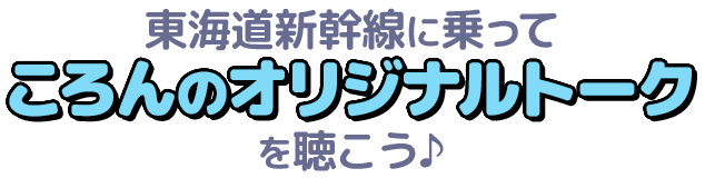 東海道新幹線に乗ってころんのオリジナルトークを聴こう♪