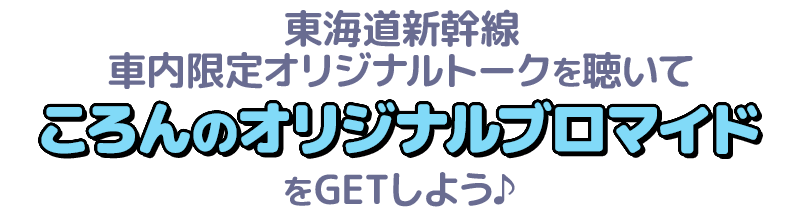 東海道新幹線車内限定オリジナルトークを聴いてころんのオリジナルブロマイドをGETしよう♪