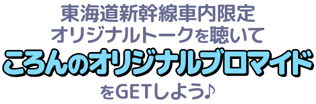 東海道新幹線車内限定オリジナルトークを聴いてころんのオリジナルブロマイドをGETしよう♪
