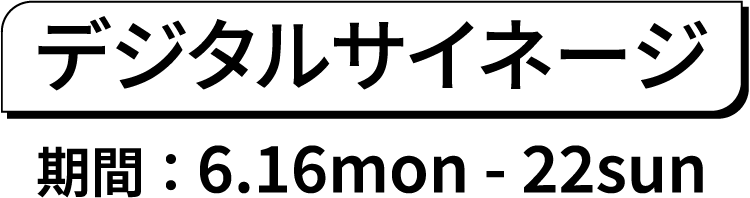 デジタルサイネージ期間 ： 6.16mon - 22sun