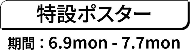 特設ポスター期間 ： 6.9mon - 7.7mon