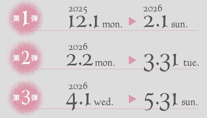 第1弾 2025.12.1 mon. > 2026.2.1 sun. 第2弾 2026.2.2 mon. > 3.31 tue. 第3弾 2026.4.1 wed. > 5.31 sun.