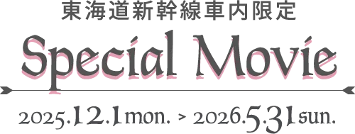 東海道新幹線車内限定 Special Movie 2025.12.1 mon. > 2026.5.31 sun.