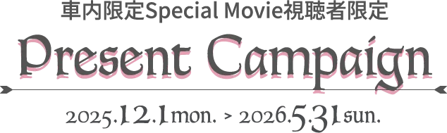 車内限定Special Movie視聴者限定 Present Campaign 2025.12.1 mon. > 2026.5.31 sun.