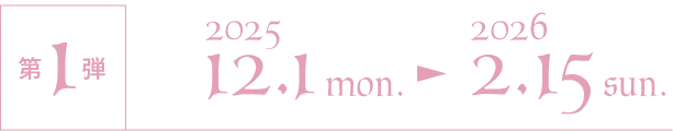 第1弾 2025/12/1 mon.〜2026/2/15 sun.