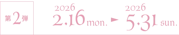 第2弾 2026/2/16 mon.〜2026/5/31 sun.