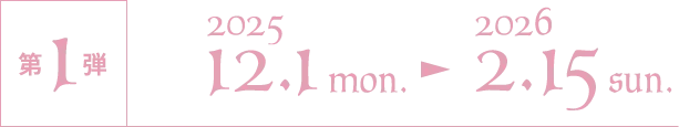 第1弾 2025/12/1 mon.〜2026/2/15 sun.