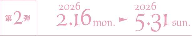 第2弾 2026/2/16 mon.〜2026/5/31 sun.