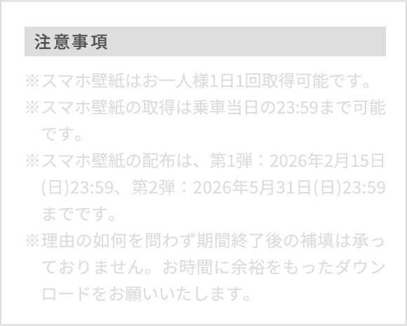 注意事項※スマホ壁紙はお一人様1日1回取得可能です。※スマホ壁紙の取得は乗車当日の23:59まで可能です。※スマホ壁紙の配布は、第1弾：2026年2月15日(日)23:59、第2弾：2026年5月31日(日)23:59までです。※理由の如何を問わず期間終了後の補填は承っておりません。お時間に余裕をもったダウンロードをお願いいたします。