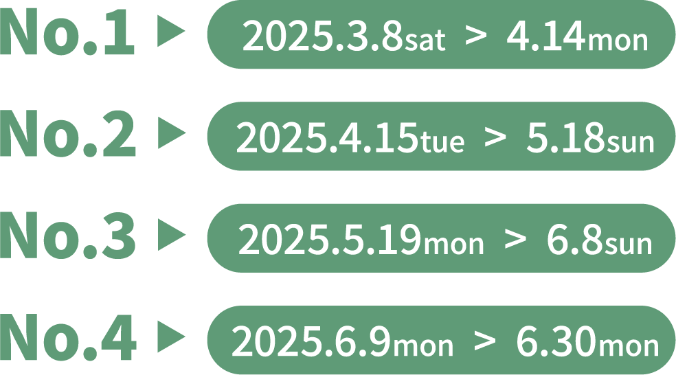 No.1  ▶︎ 2025.3.8sat  >  4.14mon No.2  ▶︎ 2025.4.15tue  >  5.18sun No.3  ▶︎ 2025.5.19mon  >  6.8sun No.4  ▶︎ 2025.6.9mon  >  6.30mon