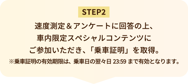 STEP2 速度測定＆アンケートに回答の上、車内限定スペシャルコンテンツにご参加いただき、「乗車証明」を取得。※乗車証明の有効期限は、乗車日の翌々日23:59まで有効となります。